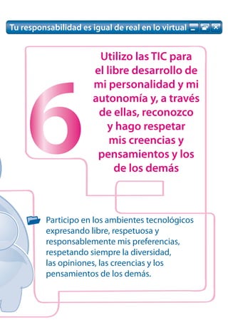 Tu responsabilidad es igual de real en lo virtual


                        Utilizo las TIC para
                       el libre desarrollo de




    6
                       mi personalidad y mi
                       autonomía y, a través
                        de ellas, reconozco
                          y hago respetar
                           mis creencias y
                        pensamientos y los
                            de los demás



          Participo en los ambientes tecnológicos
          expresando libre, respetuosa y
          responsablemente mis preferencias,
          respetando siempre la diversidad,
          las opiniones, las creencias y los
          pensamientos de los demás.
 