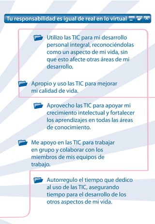 Tu responsabilidad es igual de real en lo virtual


                Utilizo las TIC para mi desarrollo
                personal integral, reconociéndolas
                como un aspecto de mi vida, sin
                que esto afecte otras áreas de mi
                desarrollo.

          Apropio y uso las TIC para mejorar
          mi calidad de vida.

                Aprovecho las TIC para apoyar mi
                crecimiento intelectual y fortalecer
                los aprendizajes en todas las áreas
                de conocimiento.

          Me apoyo en las TIC para trabajar
          en grupo y colaborar con los
          miembros de mis equipos de
          trabajo.

                Autorregulo el tiempo que dedico
                al uso de las TIC, asegurando
                tiempo para el desarrollo de los
                otros aspectos de mi vida.
 
