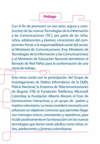 Prólogo

Con el fin de promover un uso sano, seguro y cons-
tructivo de las nuevas Tecnologías de la Información
y las Comunicaciones (TIC), por parte de las niñas,
niños, adolescentes y jóvenes; conscientes del com-
promiso frente a la responsabilidad social del sector,
el Ministerio de Comunicaciones (hoy Ministerio de
Tecnologías de la Información y las Comunicaciones)
y el Ministerio de Educación Nacional atendieron el
llamado de Red PaPaz para la conformación de una
mesa de trabajo.

Esta mesa contó con la participación del Grupo de
Investigaciones de Delitos Informáticos de la DIJÍN,
Policía Nacional; la Empresa de Telecomunicaciones
de Bogotá, ETB; la Fundación Telefónica; Microsoft
Colombia; la Fundación Alberto Merani; el Foro de
Generaciones Interactivas, y un grupo de padres y
madres voluntarios. La mesa consideró necesario unir
esfuerzos en objetivos comunes que permitan llegar
con mensajes únicos, consistentes y repetitivos, para
incidir positivamente en la interacción con las nuevas
tecnologías que tienen tanto adultos como niñas, ni-
ños, adolescentes y jóvenes colombianos.
 