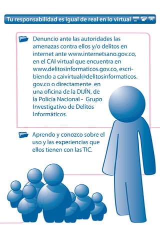 Tu responsabilidad es igual de real en lo virtual


          Denuncio ante las autoridades las
          amenazas contra ellos y/o delitos en
          internet ante www.internetsano.gov.co,
          en el CAI virtual que encuentra en
          www.delitosinformaticos.gov.co, escri-
          biendo a caivirtual@delitosinformaticos.
          gov.co o directamente en
          una oficina de la DIJÍN, de
          la Policía Nacional - Grupo
          Investigativo de Delitos
          Informáticos.


          Aprendo y conozco sobre el
          uso y las experiencias que
          ellos tienen con las TIC.
 