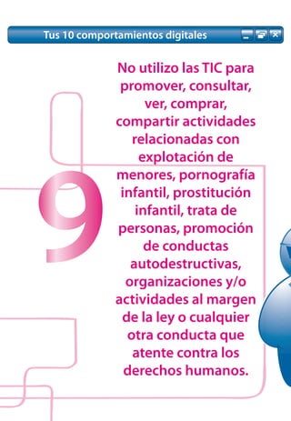 Tus 10 comportamientos digitales


              No utilizo las TIC para
               promover, consultar,
                    ver, comprar,
              compartir actividades
                 relacionadas con
                   explotación de




9
              menores, pornografía
               infantil, prostitución
                  infantil, trata de
              personas, promoción
                    de conductas
                 autodestructivas,
                organizaciones y/o
              actividades al margen
               de la ley o cualquier
                otra conducta que
                 atente contra los
                derechos humanos.
 