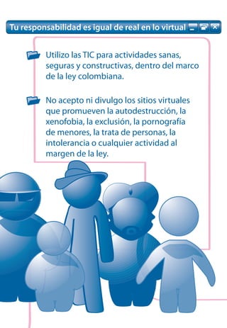 Tu responsabilidad es igual de real en lo virtual


          Utilizo las TIC para actividades sanas,
          seguras y constructivas, dentro del marco
          de la ley colombiana.

          No acepto ni divulgo los sitios virtuales
          que promueven la autodestrucción, la
          xenofobia, la exclusión, la pornografía
          de menores, la trata de personas, la
          intolerancia o cualquier actividad al
          margen de la ley.
 