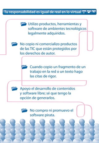 Tu responsabilidad es igual de real en lo virtual


               Utilizo productos, herramientas y
               software de ambientes tecnológicos
               legalmente adquiridos.

          No copio ni comercializo productos
          de las TIC que están protegidos por
          los derechos de autor.


                Cuando copio un fragmento de un
                trabajo en la red o un texto hago
                las citas de rigor.


          Apoyo el desarrollo de contenidos
          y software libre; sé que tengo la
          opción de generarlos.


                No compro ni promuevo el
                software pirata.
 
