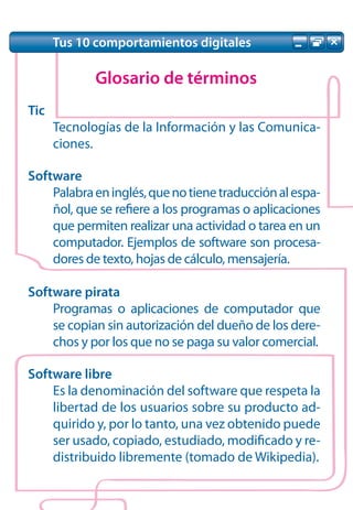 Tus 10 comportamientos digitales

             Glosario de términos
Tic
      Tecnologías de la Información y las Comunica-
      ciones.

Software
    Palabra en inglés, que no tiene traducción al espa-
    ñol, que se refiere a los programas o aplicaciones
    que permiten realizar una actividad o tarea en un
    computador. Ejemplos de software son procesa-
    dores de texto, hojas de cálculo, mensajería.

Software pirata
    Programas o aplicaciones de computador que
    se copian sin autorización del dueño de los dere-
    chos y por los que no se paga su valor comercial.

Software libre
    Es la denominación del software que respeta la
    libertad de los usuarios sobre su producto ad-
    quirido y, por lo tanto, una vez obtenido puede
    ser usado, copiado, estudiado, modificado y re-
    distribuido libremente (tomado de Wikipedia).
 