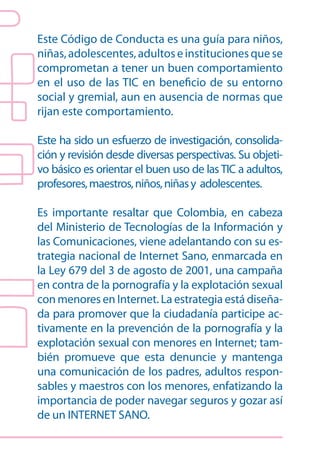 Este Código de Conducta es una guía para niños,
niñas, adolescentes, adultos e instituciones que se
comprometan a tener un buen comportamiento
en el uso de las TIC en beneficio de su entorno
social y gremial, aun en ausencia de normas que
rijan este comportamiento.

Este ha sido un esfuerzo de investigación, consolida-
ción y revisión desde diversas perspectivas. Su objeti-
vo básico es orientar el buen uso de las TIC a adultos,
profesores, maestros, niños, niñas y adolescentes.

Es importante resaltar que Colombia, en cabeza
del Ministerio de Tecnologías de la Información y
las Comunicaciones, viene adelantando con su es-
trategia nacional de Internet Sano, enmarcada en
la Ley 679 del 3 de agosto de 2001, una campaña
en contra de la pornografía y la explotación sexual
con menores en Internet. La estrategia está diseña-
da para promover que la ciudadanía participe ac-
tivamente en la prevención de la pornografía y la
explotación sexual con menores en Internet; tam-
bién promueve que esta denuncie y mantenga
una comunicación de los padres, adultos respon-
sables y maestros con los menores, enfatizando la
importancia de poder navegar seguros y gozar así
de un INTERNET SANO.
 