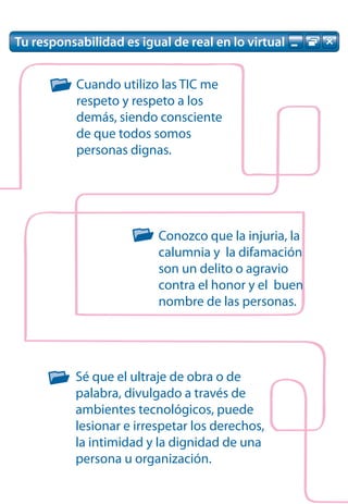 Tu responsabilidad es igual de real en lo virtual


           Cuando utilizo las TIC me
           respeto y respeto a los
           demás, siendo consciente
           de que todos somos
           personas dignas.




                          Conozco que la injuria, la
                          calumnia y la difamación
                          son un delito o agravio
                          contra el honor y el buen
                          nombre de las personas.




           Sé que el ultraje de obra o de
           palabra, divulgado a través de
           ambientes tecnológicos, puede
           lesionar e irrespetar los derechos,
           la intimidad y la dignidad de una
           persona u organización.
 