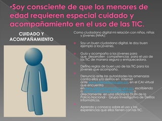 DERECHOS DE AUTORPROLOGOCon el fin de promover un uso sano, seguro y constructivo de las nuevas Tecnologías de la Información y las comunicaciones – TIC, por parte de las niñas, niños, adolescentes y jóvenes, y conscientes de que uniendo esfuerzos se logra un mayor impacto en los colombianos que interactúan con las nuevas tecnologías, Red Papaz convocó a una Mesa de Trabajo sobre este tema a:Ministerio de Tecnologías de la Información y las Comunicaciones,  Ministerio de Educación Nacional,  Oficina de Delitos Informáticos de la Policía Nacional, Empresa de Telecomunicaciones de Bogotá ETB, Fundación Telefónica, Microsoft Colombia, Fundación Alberto Mera ni, Foro de Generaciones Interactivas, y a algunos padres y madres. El primer producto de este esfuerzo  es un único documento  que contiene las bases que definen a un “buen ciudadano digital”, no porque consideremos que existan dos tipos de “ciudadanía”- cómo en algunos casos los usuarios creen que sucede - sino justamente para precisar el entendimiento de los conceptos en este ambiente.Partimos de la base de que un buen ciudadano digital conoce y ejerce sus derechos y deberes ciudadanos, los practica y los respeta en todos los aspectos de su vida. Esto implica que los utiliza con coherencia tanto en su vida cotidiana y corriente, como cuando hace uso de las TIC. Así mismo, un buen ciudadano digital reconoce que el uso de las TIC es un derecho que implica deberes en su conducta por respeto consigo mismo y con los demás.Este Código de Conducta es una guía para niños, niñas, adolescentes, adultos e instituciones que se comprometen a tener un comportamiento en el uso de las TIC en beneficio de su entorno social y gremial aún en ausencia de normas que rijan este comportamiento.