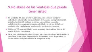 9.No abuse de las ventajas que puede
tener usted
 No utilizo las TIC para promover, consultar, ver, comprar, compartir
actividades relacionadas con explotación de menores, pornografía infantil,
prostitución infantil, trata de personas, promoción de conductas
autodestructivas, organizaciones y/o actividades al margen de la ley o
cualquier otra conducta que atente contra los derechos humanos.
 Utilizo las TIC para actividades sanas, seguras y constructivas, dentro del
marco de la ley colombiana.
 No acepto, ni divulgo los sitios virtuales que promueven la autodestrucción, la
xenofobia, la exclusión, la pornografía de menores, trata de personas, la
intolerancia o cualquier actividad al margen de la ley.
 