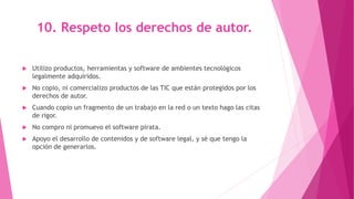 10. Respeto los derechos de autor.
 Utilizo productos, herramientas y software de ambientes tecnológicos
legalmente adquiridos.
 No copio, ni comercializo productos de las TIC que están protegidos por los
derechos de autor.
 Cuando copio un fragmento de un trabajo en la red o un texto hago las citas
de rigor.
 No compro ni promuevo el software pirata.
 Apoyo el desarrollo de contenidos y de software legal, y sé que tengo la
opción de generarlos.
 