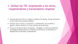 1. Utilizo las TIC respetando a los otros,
respetándome y haciéndome respetar
 Cuando utilizo las TIC me respeto y respeto a los demás, siendo consciente
de que todos somos personas dignas.
 Conozco que la injuria, la calumnia y la difamación son un delito o
agravio contra el honor y el buen nombre de las personas.
 Sé que el ultraje de obra o de palabra, divulgado a través de ambientes
tecnológicos puede lesionar e irrespetar los derechos, la intimidad y la
dignidad de una persona u organización.
 