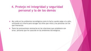 4. Protejo mi integridad y seguridad
personal y la de los demás
 Me cuido en los ambientes tecnológicos como lo haría cuando salgo a la calle,
utilizando mi criterio para escoger los sitios que visito y las personas con las
que interactúo.
 Tomo las precauciones necesarias en las relaciones que establezco con
otras personas que he conocido en los ambientes tecnológicos.
 