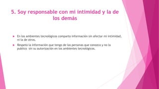 5. Soy responsable con mi intimidad y la de
los demás
 En los ambientes tecnológicos comparto información sin afectar mi intimidad,
ni la de otros.
 Respeto la información que tengo de las personas que conozco y no la
publico sin su autorización en los ambientes tecnológicos.
 