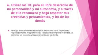 6. Utilizo las TIC para el libre desarrollo de
mi personalidad y mi autonomía, y a través
de ella reconozco y hago respetar mis
creencias y pensamientos, y los de los
demás
 Participo en los ambientes tecnológicos expresando libre, respetuosa y
responsablemente mis preferencias, respetando siempre la diversidad, las
opiniones, las creencias y los pensamientos de los demás.
 