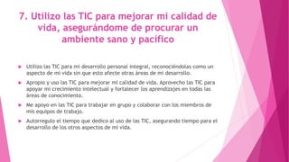 7. Utilizo las TIC para mejorar mi calidad de
vida, asegurándome de procurar un
ambiente sano y pacífico
 Utilizo las TIC para mi desarrollo personal integral, reconociéndolas como un
aspecto de mi vida sin que esto afecte otras áreas de mi desarrollo.
 Apropio y uso las TIC para mejorar mi calidad de vida. Aprovecho las TIC para
apoyar mi crecimiento intelectual y fortalecer los aprendizajes en todas las
áreas de conocimiento.
 Me apoyo en las TIC para trabajar en grupo y colaborar con los miembros de
mis equipos de trabajo.
 Autorregulo el tiempo que dedico al uso de las TIC, asegurando tiempo para el
desarrollo de los otros aspectos de mi vida.
 