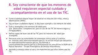 8. Soy consciente de que los menores de
edad requieren especial cuidado y
acompañamiento en el uso de las TIC.
 Como ciudadano digital mayor de edad en mi relación con niños, niñas y
adolescentes (NNA):
 Soy un buen ciudadano digital, le doy buen ejemplo a los menores de edad.
 Guío y acompaño a los menores de edad para
que desarrollen competencias para el uso de las TIC de manera segura y
enriquecedora.
 Defino reglas de buen uso de las TIC para los menores de edad que
acompaño.
 Denuncio ante las autoridades las amenazas contra ellos y/o delitos
en internet ante www.internetsano.gov.co, en el CAI virtual que encuentra
en www.delitosinformaticos.gov.co, escribiendo a
caivirtual@correo.policia.gov.co o directamente en una oficina la DIJIN de la
Policía Nacional - Grupo Investigativo de Delitos Informáticos.
 Aprendo y conozco sobre el uso y las experiencias que ellos tienen con las
TIC.
 