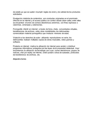 de estafa ya que se suelen incumplir reglas de envió y de calidad de los productos
solicitados.
Divulgación indebida de contenidos: son conductas originadas en el anonimato
ofrecido en la internet y el acceso público sin control desde caber cafés; entre ellas
se encuentran él envió de correos electrónicos anónimos, con fines injuriosos o
calumnias, amenazas y extorsiones.
Pornografía infantil en internet: a través de foros, chats, comunidades virtuales,
transferencias de archivos, entre otras modalidades, los delincuentes
comercializan material pornográfico que involucra menores de edad.
Violación a los derechos de autor: utilizando reproductores en serie, los
delincuentes realizan múltiples copias de obras musicales, video gramas y
software.
Piratería en internet: implica la utilización de internet para vender o distribuir
programas informáticos protegidos por las leyes de la propiedad intelectual. Aquí
encontramos la utilización de tecnología par a par, correo electrónicos; grupos de
noticias, chat por replay de internet, orden postal o sitios de subastas, protocolos
de transferencia de archivos, etc.
Alejandro Cortes
 