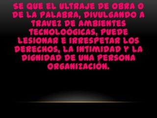 Se que el ultraje de obra o
de la palabra, divulgando a
    travez de ambientes
   tecnoloógicas, puede
 lesionar e irrespetar los
derechos, la intimidad y la
  dignidad de una persona
        organización.
 