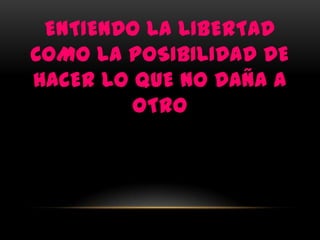 ENTIENDO LA LIBERTAD
COMO LA POSIBILIDAD DE
HACER LO QUE NO DAÑA A
         OTRO
 