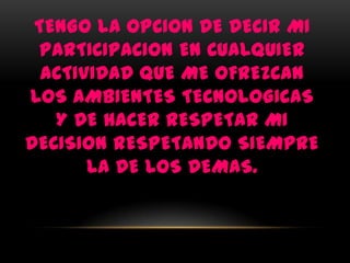 TENGO LA OPCION DE DECIR MI
 PARTICIPACION EN CUALQUIER
  ACTIVIDAD QUE ME OFREZCAN
LOS AMBIENTES TECNOLOGICAS
   Y DE HACER RESPETAR MI
DECISION RESPETANDO SIEMPRE
       LA DE LOS DEMAS.
 