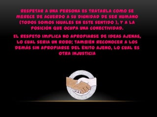Respetar a una persona es tratarla como se
 merece de acuerdo a su dignidad de ser humano
  (todos somos iguales en este sentido ), y a la
       posición que ocupa una conectividad.
El respeto implica no apropiarse de ideas ajenas,
  lo cual seria un robo; también reconocer a los
 demás sin apropiarse del éxito ajeno, lo cual es
                   otra injusticia
 