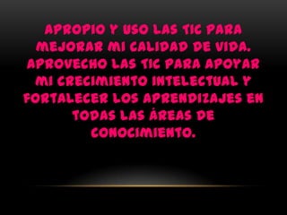 Apropio y uso las TIC para
  mejorar mi calidad de vida.
 Aprovecho las TIC para apoyar
  mi crecimiento intelectual y
fortalecer los aprendizajes en
       todas las áreas de
         conocimiento.
 
