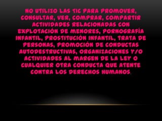 No utilizo las TIC para promover,
  consultar, ver, comprar, compartir
      actividades relacionadas con
 explotación de menores, pornografía
infantil, prostitución infantil, trata de
   personas, promoción de conductas
 autodestructivas, organizaciones y/o
   actividades al margen de la ley o
  cualquier otra conducta que atente
     contra los derechos humanos .
 