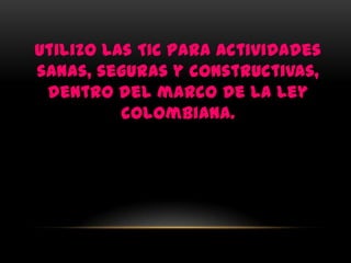 Utilizo las TIC para actividades
sanas, seguras y constructivas,
 dentro del marco de la ley
          colombiana.
 