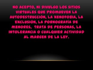 No acepto, ni divulgo los sitios
    virtuales que promueven la
 autodestrucción, la xenofobia, la
   exclusión, la pornografía de
  menores, trata de personas, la
intolerancia o cualquier actividad
        al margen de la ley.
 