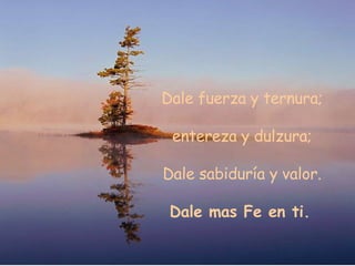 Dale fuerza y ternura; entereza y dulzura;  Dale sabiduría y valor. Dale mas Fe en ti.   