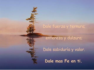 Dale fuerza y ternura; entereza y dulzura; Dale sabiduría y valor. Dale mas Fe en ti.
