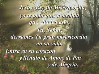 yo te pido que, a medida  que ella lea esto, Jesús, Rey de Misericordia, Tú, Señor, derrames Tu gran misericordia  en su vida. Entra en su corazón  y llénalo de Amor, de Paz  y de Alegría. 