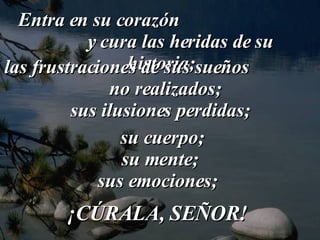 Entra en su corazón  y cura las heridas de su historia; las frustraciones de sus sueños  no realizados; sus ilusiones perdidas; su cuerpo;  su mente;  sus emociones;  ¡CÚRALA, SEÑOR!  