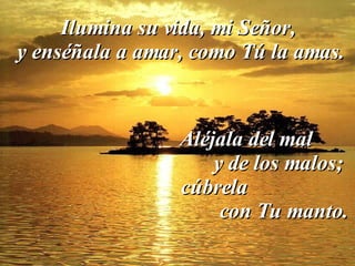 Ilumina su vida, mi Señor, y enséñala a amar, como Tú la amas. Aléjala del mal  y de los malos;  cúbrela  con Tu manto. 