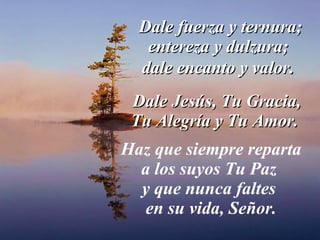 Dale fuerza y ternura; entereza y dulzura;  dale encanto y valor .  Dale Jesús, Tu Gracia, Tu Alegría y Tu Amor.  Haz que siempre reparta a los suyos Tu Paz  y que nunca faltes  en su vida, Señor. 