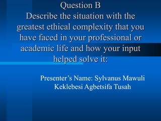 Question B
Describe the situation with the
greatest ethical complexity that you
have faced in your professional or
academic life and how your input
helped solve it:
Presenter’s Name: Sylvanus Mawuli
Keklebesi Agbetsifa Tusah
 