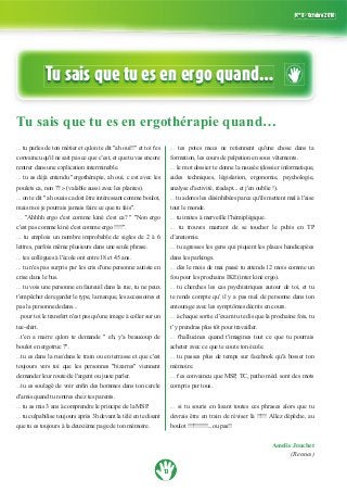 13
N° 8 - Octobre 2010
Tu sais que tu es en ergo quand…
Tu sais que tu es en ergothérapie quand…
...
rentrer dans une explication interminable.
...
...
...
...
... tu n'es pas surpris par les cris d'une personne autiste en
crise dans le bus.
...
pas la personne dedans...
...
tee-shirt.
...
...
...
d'amis quand tu rentres chez tes parents.
...
...
... tes potes mecs ne retiennent qu'une chose dans ta
...
...
tout le monde.
...
... tu trouves marrant de se toucher le pubis en TP
d’anatomie.
... tu agresses les gens qui piquent les places handicapées
...
...
te rends compte qu' il y a pas mal de personne dans ton
entourage avec les symptômes décrits en cours.
...
t' y prendras plus tôt pour travailler.
... t'hallucines quand t'imagines tout ce que tu pourrais
acheter avec ce que te coute ton école.
...
mémoire.
...
compris par tous.
... si tu souris en lisant toutes ces phrases alors que tu
Amelie Jouchet
(Rennes)
 