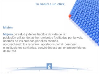 Tu salud a un click




Misión

Mejora de salud y de los hábitos de vida de la
población utilizando las herramientas facilitadas por la web,
además de las creadas por ellos mismos,
aprovechando los recursos aportados por el personal
e instituciones sanitarias, convirtiéndose así en prosumidores
de la Red
 