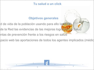 Tu salud a un click



                     Objetivos generales
ad de vida de la población usando para ello las TICs.
 de la Red las evidencias de las mejoras logradas en Salud
entas de prevención frente a los riesgos en salud
spacio web las aportaciones de todos los agentes implicados (médico
 