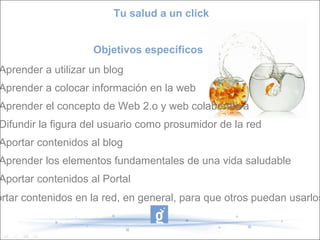 Tu salud a un click


                    Objetivos específicos
Aprender a utilizar un blog
Aprender a colocar información en la web
Aprender el concepto de Web 2.o y web colaborativa
Difundir la figura del usuario como prosumidor de la red
Aportar contenidos al blog
Aprender los elementos fundamentales de una vida saludable
Aportar contenidos al Portal
ortar contenidos en la red, en general, para que otros puedan usarlos
 