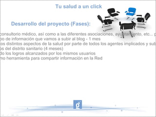 Tu salud a un click


      Desarrollo del proyecto (Fases):
consultorio médico, así como a las diferentes asociaciones, ayuntamiento, etc... p
po de información que vamos a subir al blog - 1 mes
los distintos aspectos de la salud por parte de todos los agentes implicados y sub
os del distrito sanitario (4 meses)
do los logros alcanzados por los mismos usuarios
mo herramienta para compartir información en la Red
 