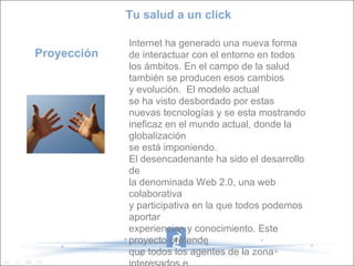Tu salud a un click

             Internet ha generado una nueva forma
Proyección   de interactuar con el entorno en todos
             los ámbitos. En el campo de la salud
             también se producen esos cambios
             y evolución. El modelo actual
             se ha visto desbordado por estas
             nuevas tecnologías y se esta mostrando
             ineficaz en el mundo actual, donde la
             globalización
             se está imponiendo.
             El desencadenante ha sido el desarrollo
             de
             la denominada Web 2.0, una web
             colaborativa
             y participativa en la que todos podemos
             aportar
             experiencias y conocimiento. Este
             proyecto pretende
             que todos los agentes de la zona
 