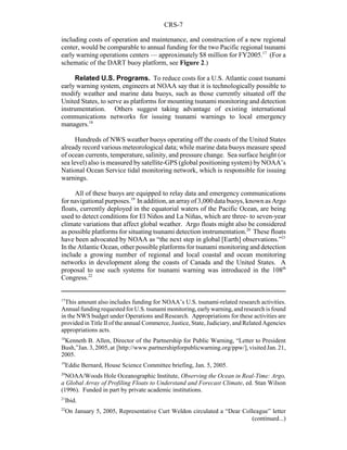 CRS-7
17
This amount also includes funding for NOAA’s U.S. tsunami-related research activities.
Annual fundingrequested for U.S. tsunami monitoring, earlywarning, and research is found
in the NWS budget under Operations and Research. Appropriations for these activities are
provided in Title II of the annual Commerce, Justice, State, Judiciary, and Related Agencies
appropriations acts.
18
Kenneth B. Allen, Director of the Partnership for Public Warning, “Letter to President
Bush,”Jan. 3, 2005,at [http://www.partnershipforpublicwarning.org/ppw/], visited Jan. 21,
2005.
19
Eddie Bernard, House Science Committee briefing, Jan. 5, 2005.
20
NOAA/Woods Hole Oceanographic Institute, Observing the Ocean in Real-Time: Argo,
a Global Array of Profiling Floats to Understand and Forecast Climate, ed. Stan Wilson
(1996). Funded in part by private academic institutions.
21
Ibid.
22
On January 5, 2005, Representative Curt Weldon circulated a “Dear Colleague” letter
(continued...)
including costs of operation and maintenance, and construction of a new regional
center, would be comparable to annual funding for the two Pacific regional tsunami
early warning operations centers — approximately $8 million for FY2005.17
(For a
schematic of the DART buoy platform, see Figure 2.)
Related U.S. Programs. To reduce costs for a U.S. Atlantic coast tsunami
early warning system, engineers at NOAA say that it is technologically possible to
modify weather and marine data buoys, such as those currently situated off the
United States, to serve as platforms for mounting tsunami monitoring and detection
instrumentation. Others suggest taking advantage of existing international
communications networks for issuing tsunami warnings to local emergency
managers.18
Hundreds of NWS weather buoys operating off the coasts of the United States
already record various meteorological data; while marine data buoys measure speed
of ocean currents, temperature, salinity, and pressure change. Sea surface height (or
sea level) also is measured by satellite-GPS (global positioning system) by NOAA’s
National Ocean Service tidal monitoring network, which is responsible for issuing
warnings.
All of these buoys are equipped to relay data and emergency communications
for navigational purposes.19
In addition, an arrayof 3,000 data buoys, known as Argo
floats, currently deployed in the equatorial waters of the Pacific Ocean, are being
used to detect conditions for El Niños and La Niñas, which are three- to seven-year
climate variations that affect global weather. Argo floats might also be considered
as possible platforms for situating tsunami detection instrumentation.20
These floats
have been advocated by NOAA as “the next step in global [Earth] observations.”21
In the Atlantic Ocean, other possible platforms for tsunami monitoring and detection
include a growing number of regional and local coastal and ocean monitoring
networks in development along the coasts of Canada and the United States. A
proposal to use such systems for tsunami warning was introduced in the 108th
Congress.22
 