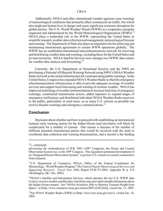 CRS-8
22
(...continued)
advocating the reintroduction of H.R. 5001 (108th
Congress), the Ocean and Coastal
Observation System Act, in the 109th
Congress. This legislation promoted development of
an “Integrated Ocean Observation System,” to protect U.S. citizens in coastal communities
from tsunamis.
23
U.S. Department of Commerce, NOAA, Office of the Federal Coordinator for
Meteorology,“WorldWeatherProgram,”TheFederalPlanforMeteorologicalServicesand
Supporting Research: Fiscal Year 2004, Report FCM P1-2003, Appendix B, p. 219
(Washington, DC: Oct. 2003).
24
NOAA’s Satellite and Information Services, which operates the two U.S. WWW data
Centers,reviewsweathersatellitedata,whichhassinceprovidedvaluableinformationabout
the Indian Ocean tsunami. See “NOAA Scientists Able to Measure Tsunami Height from
Space,” at [http://www.noaanews.noaa.gov/stories2005/s2365.htm], visited Jan. 11, 2005.
25
See NOAA Weather Radio (NWR) at [http://www.nws.noaa.gov/nwr/], visited Jan. 10,
2005.
Additionally, NOAA and other international weather agencies issue warnings
of meteorological conditions that primarily affect commercial air traffic, but which
also might put human lives in danger and cause significant economic disruption for
global nations. The U.N. World Weather Watch (WWW) is a cooperative program
organized and administered by the World Meteorological Organization (WMO).23
NOAA plays a leadership role in the WWW, representing the United States in
scientificresearch,weatherdatacollectionandmanagement,meteorological forecast
and warning. The Department of State also plays an important role for achieving and
maintaining international agreements to sustain WWW operations globally. The
WWW has an established international telecommunications network for receiving
and distributingweather data and warnings, including those for the United States and
its trust territories. NOAA Satellite Services now manages two WWW data centers
for weather data analysis and forecasting.24
Currently, the U.S. Department of Homeland Security and the NWS are
developing a National All Hazards Warning Network using NWS’s NOAA Weather
Radionetworkastheinitialinfrastructure forcommunicatingpublicwarnings. Inthe
United States, Congress has expanded NOAA Weather Radio so that this emergency
telecommunications infrastructure is able to provide adequate coverage of weather
services and support local forecasting and warning of extreme weather. NOAA has
improved technology of weather instrumentation to increase lead time of emergency
warnings; constructed transmission towers; added repeaters to expand ranges of
emergency notification; and distributed individual NOAA Weather Radio receivers
to the public, particularly in rural areas, so as many U.S. citizens as possible can
receive disaster warnings and emergency communications.25
Conclusion
Decisions about whether and how to proceed with establishing an international
tsunami early warning system for the Indian Ocean (and elsewhere) will likely be
complicated for a number of reasons. One reason is because of the number of
different potential international parties that would be involved with the need to
coordinate data collection and warning dissemination, and a second is the funding
 