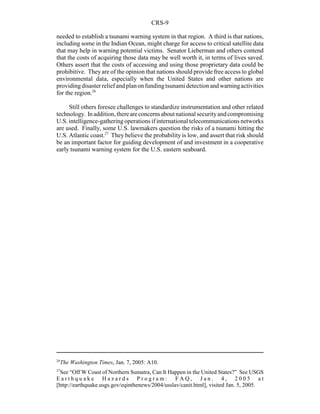 CRS-9
26
The Washington Times, Jan. 7, 2005: A10.
27
See “Off W Coast of Northern Sumatra, Can It Happen in the United States?” See USGS
E a r t h q u a k e H a z a r d s P r o g r a m : F A Q , J a n . 4 , 2 0 0 5 a t
[http://earthquake.usgs.gov/eqinthenews/2004/usslav/canit.html], visited Jan. 5, 2005.
needed to establish a tsunami warning system in that region. A third is that nations,
including some in the Indian Ocean, might charge for access to critical satellite data
that may help in warning potential victims. Senator Lieberman and others contend
that the costs of acquiring those data may be well worth it, in terms of lives saved.
Others assert that the costs of accessing and using those proprietary data could be
prohibitive. Theyare of the opinion that nations should provide free access to global
environmental data, especially when the United States and other nations are
providingdisasterreliefandplanonfundingtsunamidetectionandwarningactivities
for the region.26
Still others foresee challenges to standardize instrumentation and other related
technology. Inaddition,thereareconcernsaboutnationalsecurityandcompromising
U.S. intelligence-gatheringoperations if international telecommunications networks
are used. Finally, some U.S. lawmakers question the risks of a tsunami hitting the
U.S. Atlantic coast.27
They believe the probability is low, and assert that risk should
be an important factor for guiding development of and investment in a cooperative
early tsunami warning system for the U.S. eastern seaboard.
 