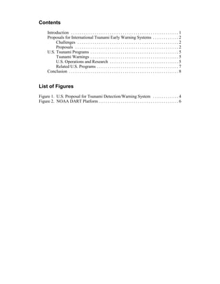 Contents
Introduction . . . . . . . . . . . . . . . . . . . . . . . . . . . . . . . . . . . . . . . . . . . . . . . . . . 1
Proposals for International Tsunami Early Warning Systems . . . . . . . . . . . . 2
Challenges . . . . . . . . . . . . . . . . . . . . . . . . . . . . . . . . . . . . . . . . . . . . . . . 2
Proposals . . . . . . . . . . . . . . . . . . . . . . . . . . . . . . . . . . . . . . . . . . . . . . . . 2
U.S. Tsunami Programs . . . . . . . . . . . . . . . . . . . . . . . . . . . . . . . . . . . . . . . . . 5
Tsunami Warnings . . . . . . . . . . . . . . . . . . . . . . . . . . . . . . . . . . . . . . . . . 5
U.S. Operations and Research . . . . . . . . . . . . . . . . . . . . . . . . . . . . . . . . 5
Related U.S. Programs . . . . . . . . . . . . . . . . . . . . . . . . . . . . . . . . . . . . . . 7
Conclusion . . . . . . . . . . . . . . . . . . . . . . . . . . . . . . . . . . . . . . . . . . . . . . . . . . . 8
List of Figures
Figure 1. U.S. Proposal for Tsunami Detection/Warning System . . . . . . . . . . . . 4
Figure 2. NOAA DART Platform . . . . . . . . . . . . . . . . . . . . . . . . . . . . . . . . . . . . . 6
 