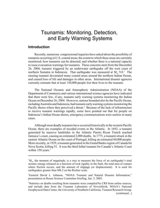 1
Mw, the moment of magnitude, is a way to measure the force of an earthquake’s total
seismic energy released as a function of rock rigidity in the fault, the total area of contact
where friction occurs, and the amount of slippage (or displacement). It is used for
earthquakes greater than M8.2 on the Richter scale.
2
General David L. Johnson, “NOAA Tsunami and Natural Disaster Information,”
presentation at House Science Committee briefing, Jan. 5, 2005.
3
Statistics on deaths resulting from tsunamis were compiled by CRS from online sources,
and include data from the Tsunami Laboratory of Novosibirsk, NOAA’s National
Geophysical Data Center, the University of Southern California, Tsunami Research Group,
(continued...)
Tsunamis: Monitoring, Detection,
and Early Warning Systems
Introduction
Recently, numerous congressional inquiries have asked about the possibilityof
tsunamis occurring in U.S. coastal areas; the extent to which these areas are currently
monitored; how tsunamis can be detected; and whether there is a national capacity
to issue evacuation warnings for tsunamis. These concerns stem from the December
26, 2004, tsunami triggered by an underwater earthquake off the west coast of
northern Sumatra in Indonesia. That earthquake was measured at Mw 9.0.1
The
ensuing tsunami devastated many coastal areas around the northern Indian Ocean,
and caused loss of life and damages in other areas. International disaster agencies
currently estimate that at least 150,000 people lost their lives to the tsunami.
The National Oceanic and Atmospheric Administration (NOAA) of the
Department of Commerce and various international science agencies have indicated
that there were few, if any, tsunami early warning systems monitoring the Indian
Ocean on December 26, 2004. However, nations bounded also bythe Pacific Ocean,
includingAustraliaandIndonesia,hadtsunami earlywarningsystems monitoringthe
Pacific shores where they perceived a threat.2
Because of the lack of infrastructure
to receive tsunami warnings rapidly, some have pointed out that for people on
Indonesia’s Indian Ocean shores, emergency communications were useless in many
cases.
AlthoughmostdeadlytsunamishaveoccurredhistoricallyinthewesternPacific
Ocean, there are examples of recoded events in the Atlantic. In 1692, a tsunami
generated by massive landslides in the Atlantic Puerto Rican Trench reached
Jamaica’s coast, causing an estimated 2,000 deaths. In 1775, a tsunami struck in the
eastern Atlantic Ocean on the coast of Portugal, killing an estimated 60,000 people.
More recently, in 1929, a tsunami generated in the Grand Banks region of Canada hit
Nova Scotia, killing 51. It was the third lethal tsunami for Canada’s Atlantic Coast
within 150 years.3
 