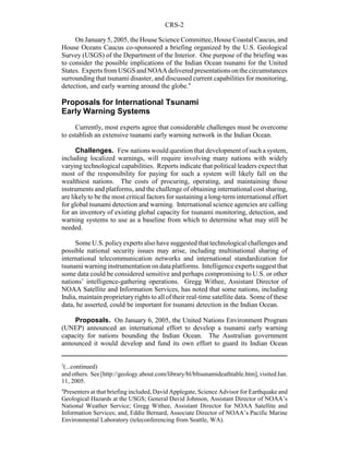 CRS-2
3
(...continued)
andothers. See[http://geology.about.com/library/bl/bltsunamideathtable.htm], visitedJan.
11, 2005.
4
Presenters at that briefing included, David Applegate, Science Advisor for Earthquake and
Geological Hazards at the USGS; General David Johnson, Assistant Director of NOAA’s
National Weather Service; Gregg Withee, Assistant Director for NOAA Satellite and
Information Services; and, Eddie Bernard, Associate Director of NOAA’s Pacific Marine
Environmental Laboratory (teleconferencing from Seattle, WA).
On January5, 2005, the House Science Committee, House Coastal Caucus, and
House Oceans Caucus co-sponsored a briefing organized by the U.S. Geological
Survey (USGS) of the Department of the Interior. One purpose of the briefing was
to consider the possible implications of the Indian Ocean tsunami for the United
States. ExpertsfromUSGS andNOAAdeliveredpresentations onthecircumstances
surrounding that tsunami disaster, and discussed current capabilities for monitoring,
detection, and early warning around the globe.4
Proposals for International Tsunami
Early Warning Systems
Currently, most experts agree that considerable challenges must be overcome
to establish an extensive tsunami early warning network in the Indian Ocean.
Challenges. Few nations would question that development of such a system,
including localized warnings, will require involving many nations with widely
varying technological capabilities. Reports indicate that political leaders expect that
most of the responsibility for paying for such a system will likely fall on the
wealthiest nations. The costs of procuring, operating, and maintaining those
instruments and platforms, and the challenge of obtaining international cost sharing,
are likelyto be the most critical factors for sustaining a long-term international effort
for global tsunami detection and warning. International science agencies are calling
for an inventory of existing global capacity for tsunami monitoring, detection, and
warning systems to use as a baseline from which to determine what may still be
needed.
Some U.S. policyexperts also have suggested that technological challenges and
possible national security issues may arise, including multinational sharing of
international telecommunication networks and international standardization for
tsunami warninginstrumentation on dataplatforms. Intelligenceexperts suggest that
some data could be considered sensitive and perhaps compromising to U.S. or other
nations’ intelligence-gathering operations. Gregg Withee, Assistant Director of
NOAA Satellite and Information Services, has noted that some nations, including
India, maintain proprietaryrights to all of their real-time satellite data. Some of these
data, he asserted, could be important for tsunami detection in the Indian Ocean.
Proposals. On January 6, 2005, the United Nations Environment Program
(UNEP) announced an international effort to develop a tsunami early warning
capacity for nations bounding the Indian Ocean. The Australian government
announced it would develop and fund its own effort to guard its Indian Ocean
 