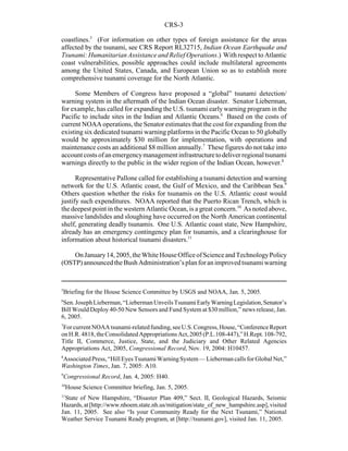 CRS-3
5
Briefing for the House Science Committee by USGS and NOAA, Jan. 5, 2005.
6
Sen.JosephLieberman,“LiebermanUnveilsTsunamiEarlyWarningLegislation,Senator’s
Bill Would Deploy 40-50 New Sensors and Fund System at $30 million,” news release, Jan.
6, 2005.
7
ForcurrentNOAAtsunami-relatedfunding,seeU.S.Congress,House,“ConferenceReport
onH.R.4818,theConsolidatedAppropriationsAct,2005(P.L.108-447),” H.Rept.108-792,
Title II, Commerce, Justice, State, and the Judiciary and Other Related Agencies
Appropriations Act, 2005, Congressional Record, Nov. 19, 2004: H10457.
8
AssociatedPress,“HillEyesTsunamiWarningSystem—LiebermancallsforGlobal Net,”
Washington Times, Jan. 7, 2005: A10.
9
Congressional Record, Jan. 4, 2005: H40.
10
House Science Committee briefing, Jan. 5, 2005.
11
State of New Hampshire, “Disaster Plan 409,” Sect. II, Geological Hazards, Seismic
Hazards,at[http://www.nhoem.state.nh.us/mitigation/state_of_new_hampshire.asp],visited
Jan. 11, 2005. See also “Is your Community Ready for the Next Tsunami,” National
Weather Service Tsunami Ready program, at [http://tsunami.gov], visited Jan. 11, 2005.
coastlines.5
(For information on other types of foreign assistance for the areas
affected by the tsunami, see CRS Report RL32715, Indian Ocean Earthquake and
Tsunami: Humanitarian Assistance and Relief Operations.) With respect to Atlantic
coast vulnerabilities, possible approaches could include multilateral agreements
among the United States, Canada, and European Union so as to establish more
comprehensive tsunami coverage for the North Atlantic.
Some Members of Congress have proposed a “global” tsunami detection/
warning system in the aftermath of the Indian Ocean disaster. Senator Lieberman,
for example, has called for expanding the U.S. tsunami early warning program in the
Pacific to include sites in the Indian and Atlantic Oceans.6
Based on the costs of
current NOAA operations, the Senator estimates that the cost for expanding from the
existing six dedicated tsunami warning platforms in the Pacific Ocean to 50 globally
would be approximately $30 million for implementation, with operations and
maintenance costs an additional $8 million annually.7
These figures do not take into
accountcostsofanemergencymanagementinfrastructuretodeliverregionaltsunami
warnings directly to the public in the wider region of the Indian Ocean, however.8
Representative Pallone called for establishing a tsunami detection and warning
network for the U.S. Atlantic coast, the Gulf of Mexico, and the Caribbean Sea.9
Others question whether the risks for tsunamis on the U.S. Atlantic coast would
justify such expenditures. NOAA reported that the Puerto Rican Trench, which is
the deepest point in the western Atlantic Ocean, is a great concern.10
As noted above,
massive landslides and sloughing have occurred on the North American continental
shelf, generating deadly tsunamis. One U.S. Atlantic coast state, New Hampshire,
already has an emergency contingency plan for tsunamis, and a clearinghouse for
information about historical tsunami disasters.11
OnJanuary14,2005,theWhite HouseOfficeofScienceandTechnologyPolicy
(OSTP)announcedtheBushAdministration’splanforanimprovedtsunamiwarning
 