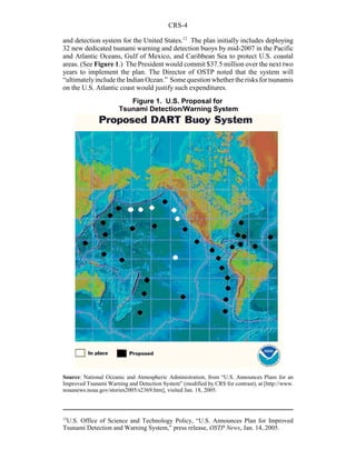 CRS-4
12
U.S. Office of Science and Technology Policy, “U.S. Announces Plan for Improved
Tsunami Detection and Warning System,” press release, OSTP News, Jan. 14, 2005.
Figure 1. U.S. Proposal for
Tsunami Detection/Warning System
and detection system for the United States.12
The plan initially includes deploying
32 new dedicated tsunami warning and detection buoys by mid-2007 in the Pacific
and Atlantic Oceans, Gulf of Mexico, and Caribbean Sea to protect U.S. coastal
areas. (See Figure 1.) The President would commit $37.5 million over the next two
years to implement the plan. The Director of OSTP noted that the system will
“ultimatelyincludethe Indian Ocean.” Some question whether the risks for tsunamis
on the U.S. Atlantic coast would justify such expenditures.
Source: National Oceanic and Atmospheric Administration, from “U.S. Announces Plans for an
Improved Tsunami Warning and Detection System” (modified by CRS for contrast), at [http://www.
noaanews.noaa.gov/stories2005/s2369.htm], visited Jan. 18, 2005.
 