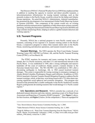CRS-5
13
Gen. David Johnson, House Science Committee briefing, Jan. 5, 2005.
14
Eddie Bernard of NOAA, House Science Committee briefing, Jan. 5, 2005.
15
Hugh B. Milburn et al., “Real-Time Tsunami Reporting from the Deep Ocean,” NOAA
Pacific Marine Environmental Laboratory (1996), at [http://www.ndbc.noaa.gov/Dart/
milburn_1996.shtml], visited Jan. 4, 2005.
TheDirectorofNOAA’sNationalWeatherService(NWS)hasemphasizedthat
in addition to needing the capacity to monitor and detect possible tsunamis, a
telecommunications infrastructure for issuing tsunami warnings, such as that
presently in place in the Pacific Ocean, would be critical for the Indian and Atlantic
Oceans operations. He noted that NOAA’s Administrator, Admiral Lautenbacher,
has promoted the development of an international Global Earth Observing System
of Systems (GEOSS). One component of the system would rely on existing
platforms andtelecommunicationscapabilitiesofotherobservationsystems currently
operating, includingthe International Global Ocean ObservingSystem (IGOOS) and
Argo (climate monitoring) floats, helping to achieve a global tsunami detection and
warning capacity.13
U.S. Tsunami Programs
Presently, NOAA has a national program to warn Pacific coastal areas of
tsunamis, consisting of two regional U.S. tsunami warning centers in the Pacific
Ocean, a cooperative program to reduce false tsunami alarm rates in the Pacific
Ocean, monitoring and detection operations, and tsunami research activities.
Tsunami Warnings. The NWS operates the West Coast/Alaska Tsunami
Warning Center (WC/AKTWC) at Palmer, AK, and the Pacific Tsunami Warning
Center (PTWC), at Ewa Beach, HI.
The PTWC monitors for tsunamis and issues warnings for the Hawaiian
Islands, the U.S. Pacific territories, and other U.S. and international interests in the
Pacific Basin. It was established in 1949, after a strong earthquake and massive
landslides off the coast of southwest Alaska caused a tsunami disaster in the
Hawaiian Islands hours later. The WC/AKTWC was established in 1967, after a
devastating earthquake in Anchorage, AK, in 1964 caused localized tsunami
damages. This center is responsible for issuing warnings to emergency managers in
Alaska, British Columbia, Washington, Oregon,andCalifornia. Inaddition,in1992,
NOAA launched a National Tsunami Hazard Mitigation Program to address Pacific
tsunami warnings, which, at that time, were being issued with a 75% false alarm rate,
causing significant social upheaval and economic disruption. This program also
focused on the potential that a sizable earthquake in the Pacific Northwest Cascadia
Region could generate devastating tsunamis that would damage U.S. Pacific coastal
regions.14
U.S. Operations and Research. NOAA currently has a network of six
dedicated tsunami detection and relay stations, operating as part of its Deep-Ocean
Assessment and Reporting of Tsunamis (DART) program.15
(See Figure 1, above,
for their location, and Figure 2, below, for the components.) These are equipped for
 